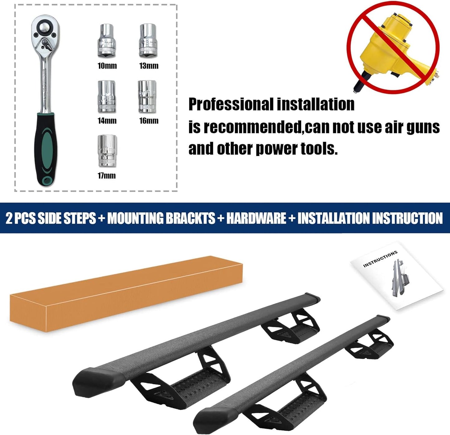 No Drilling Or Modification is Required. Installation Without the Use of Pneumatic Tools. The Items Include The Passenger's Side Step, Driver's Side Step, Brackets, Hardware, And Detailed Instructions.