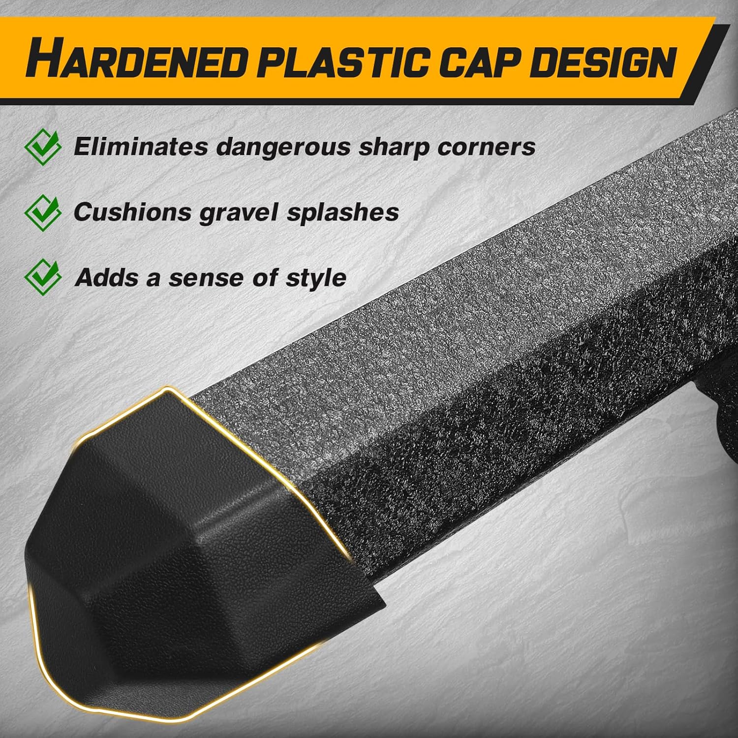 The front and rear sections of the running boards have high quality plastic covers that prevent dirt and other debris from getting inside the running boards tubes, which can lead to rust. It also prevents sharp running boards pipe openings from scratching your legs.