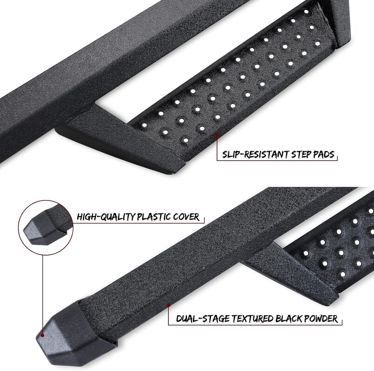 The front and rear sections of the running boards have high quality plastic covers that prevent dirt and other debris from getting inside the running boards tubes, which can lead to rust. It also prevents sharp running boards pipe openings from scratching your legs.