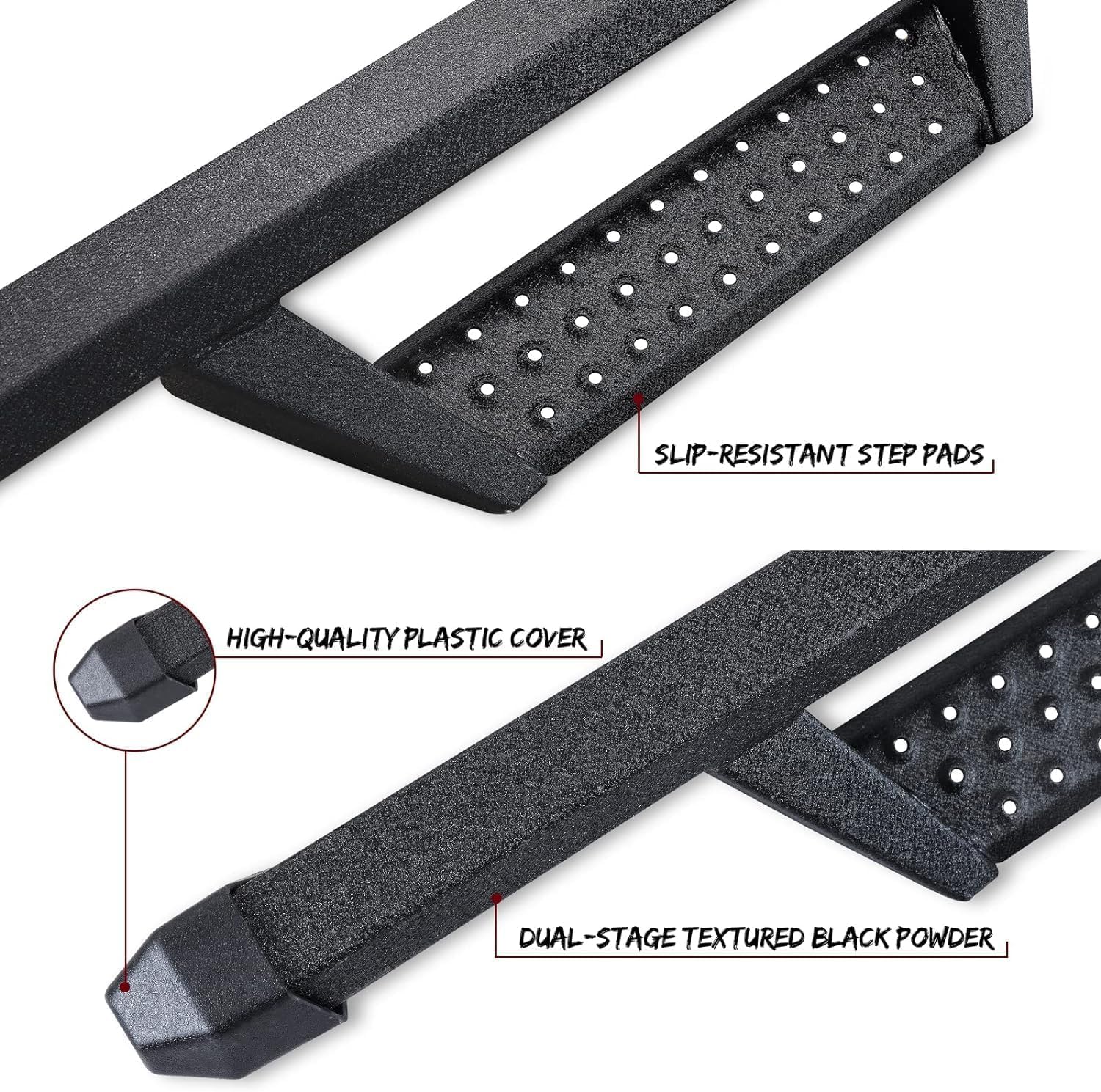 The front and rear sections of the running boards have high quality plastic covers that prevent dirt and other debris from getting inside the running boards tubes, which can lead to rust. It also prevents sharp running boards pipe openings from scratching your legs.