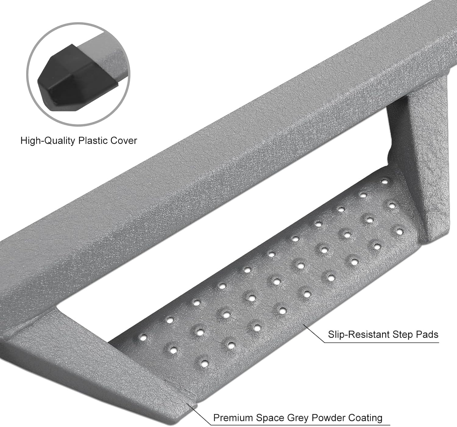 High-Quality Plastic Cover protect the truck body. The front and rear sections of the running boards have high quality plastic covers that prevent dirt and other debris from getting inside the running boards tubes, which can lead to rust. It also prevents sharp running boards pipe openings from scratching your legs.