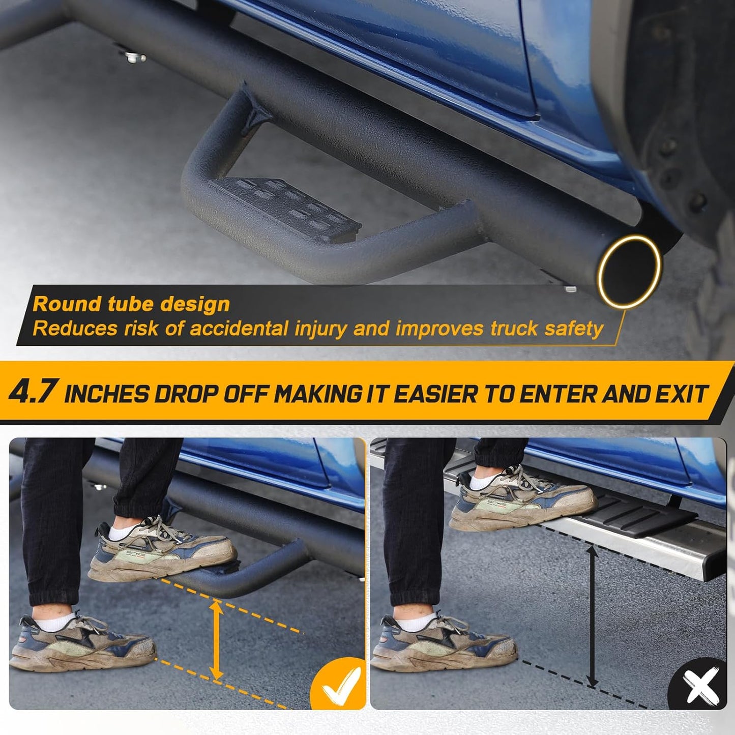 4.7 -inch running boards are less difficult for children or people with limited range of motion to get into the truck, resulting in a convenient ride experience. Drop Down Style, Drop Off Making It Easier To Enter And Exit. Durable Non-slip Steps Provide More Protection. Looked Clean Yet Aggressive.